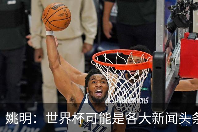 姚明：世界杯可能是各大新闻头条 但篮球在中国受欢迎程度可以比肩足球