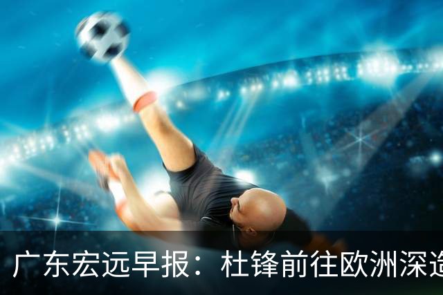 广东宏远早报：杜锋前往欧洲深造，徐昕签约海外经纪，王少杰买断亟待突破