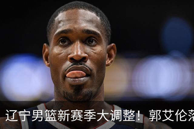 辽宁男篮新赛季大调整！郭艾伦落叶归根或重返辽篮，杨鸣有望回归